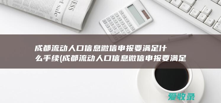 成都流动人口信息微信申报要满足什么手续(成都流动人口信息微信申报要满足什么手续)