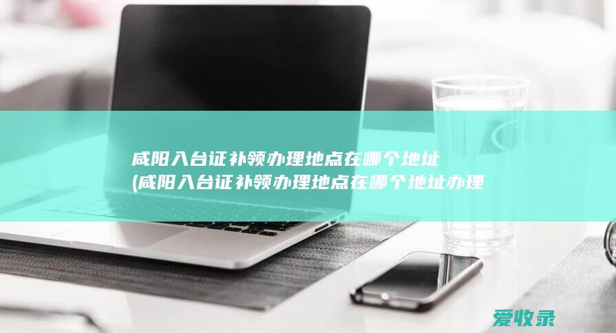 咸阳入台证补领办理地点在哪个地址(咸阳入台证补领办理地点在哪个地址办理)