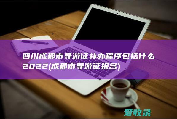 四川成都市导游证补办程序包括什么2022(成都市导游证报名)