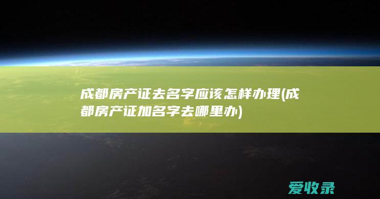 成都房产证去名字应该怎样办理(成都房产证加名字去哪里办)