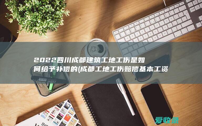 2022四川成都建筑工地工伤是如何给予补偿的(成都工地工伤赔偿基本工资)