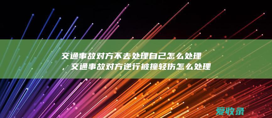 交通事故对方不去处理自己怎么处理，交通事故对方逆行被撞轻伤怎么处理