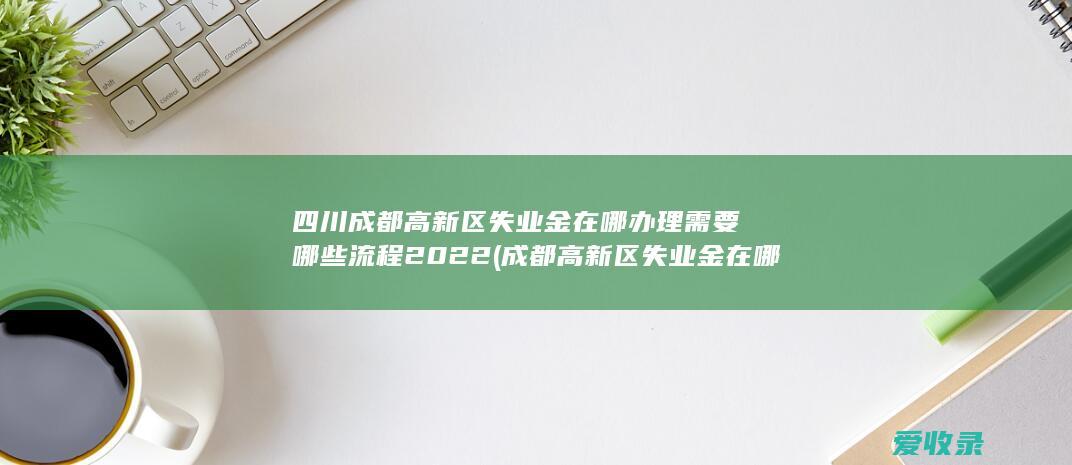 四川成都高新区失业金在哪办理需要哪些流程2022(成都高新区失业金在哪里办)