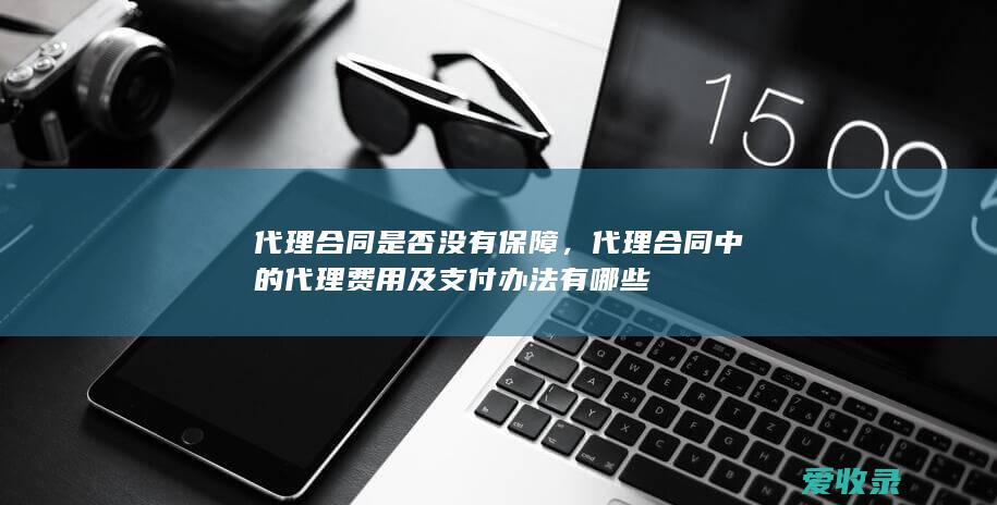 代理合同是否没有保障，代理合同中的代理费用及支付办法有哪些