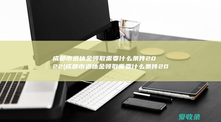 成都市退休金领取需要什么条件2022(成都市退休金领取需要什么条件2022年)