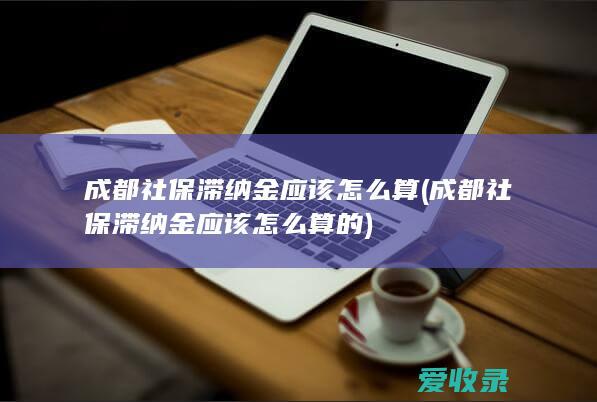 成都社保滞纳金应该怎么算(成都社保滞纳金应该怎么算的)