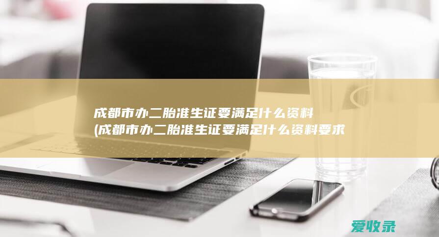 成都市办二胎准生证要满足什么资料(成都市办二胎准生证要满足什么资料要求)