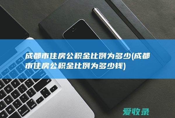 成都市住房公积金比例为多少(成都市住房公积金比例为多少钱)