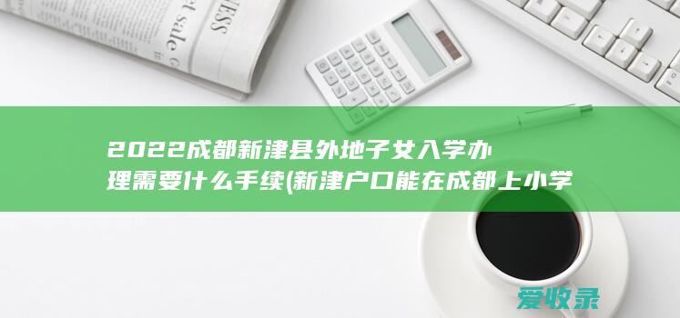 2022成都新津县外地子女入学办理需要什么手续(新津户口能在成都上小学)