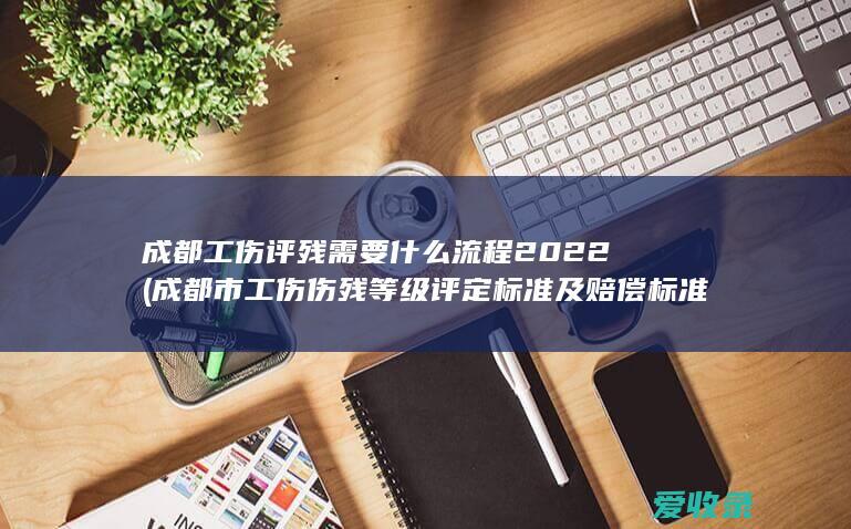 成都工伤评残需要什么流程2022(成都市工伤伤残等级评定标准及赔偿标准)