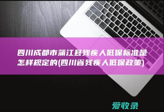 四川成都市蒲江县残疾人低保标准是怎样规定的(四川省残疾人低保政策)