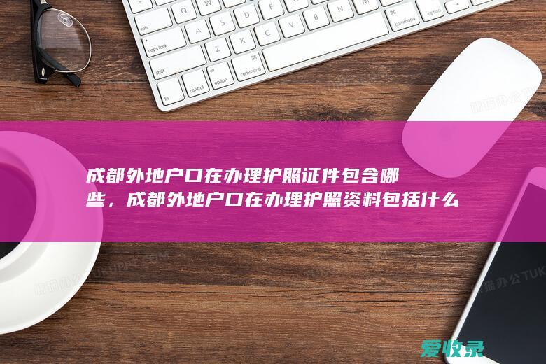 成都外地户口在办理护照证件包含哪些，成都外地户口在办理护照资料包括什么2022