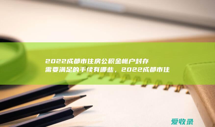 2022成都市住房公积金帐户封存需要满足的手续有哪些，2022成都市住房公积金帐户封存需要哪些手续