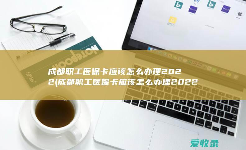 成都职工医保卡应该怎么办理2022(成都职工医保卡应该怎么办理2022年)