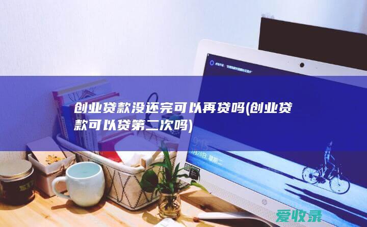 创业贷款没还完可以再贷吗(创业贷款可以贷第二次吗)