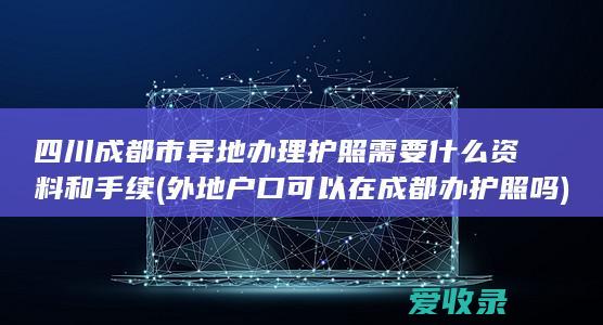 四川成都市异地办理护照需要什么资料和手续(外地户口可以在成都办护照吗)