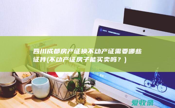 四川成都房产证换不动产证需要哪些证件(不动产证房子能买卖吗？)