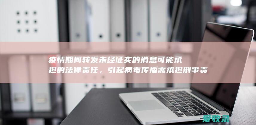 疫情期间转发未经证实的消息可能承担的法律责任，引起病毒传播需承担刑事责任吗