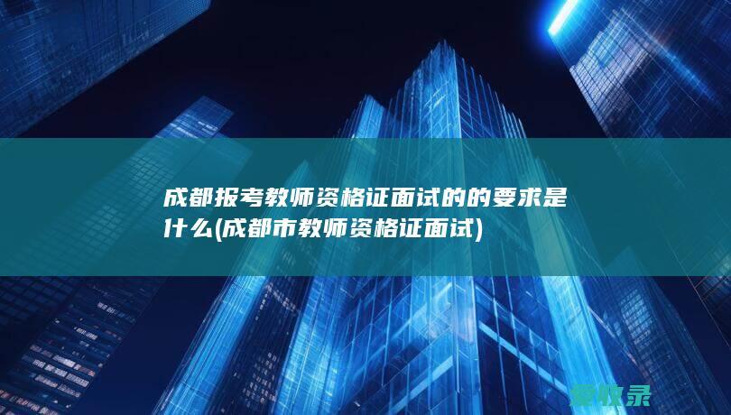 成都报考教师资格证面试的的要求是什么(成都市教师资格证面试)