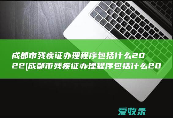 成都市残疾证办理程序包括什么2022(成都市残疾证办理程序包括什么2022年的)