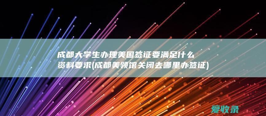 成都大学生办理美国签证要满足什么资料要求(成都美领馆关闭去哪里办签证)