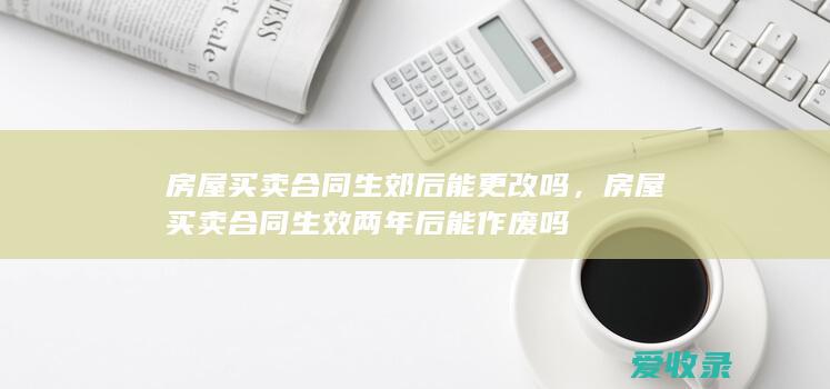 房屋买卖合同生郊后能更改吗，房屋买卖合同生效两年后能作废吗