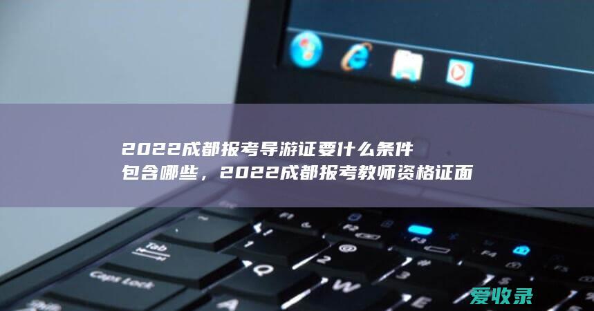 2022成都报考导游证要什么条件包含哪些，2022成都报考教师资格证面试的的要求是什么