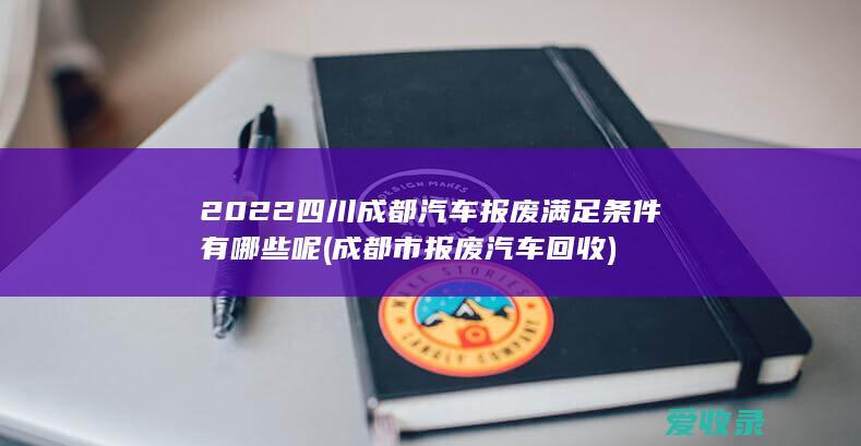 2022四川成都汽车报废满足条件有哪些呢(成都市报废汽车回收)