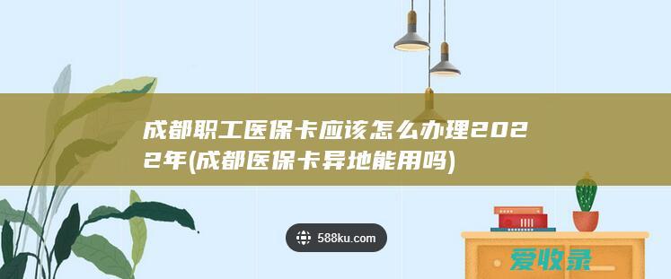 成都职工医保卡应该怎么办理2022年(成都医保卡异地能用吗)