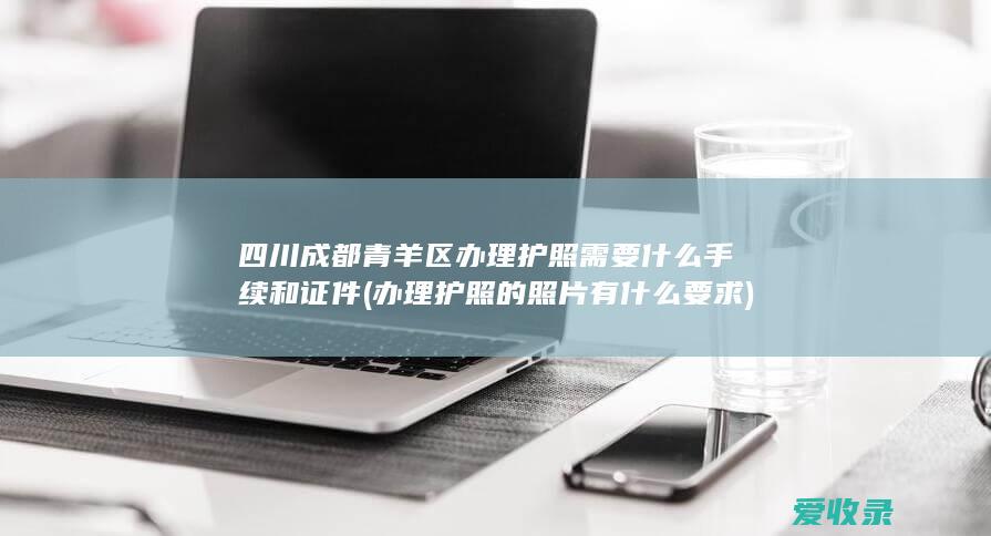 四川成都青羊区办理护照需要什么手续和证件(办理护照的照片有什么要求)