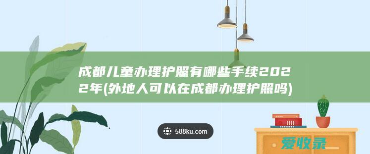 成都儿童办理护照有哪些手续2022年(外地人可以在成都办理护照吗)