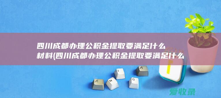 四川成都办理公积金提取要满足什么材料(四川成都办理公积金提取要满足什么材料要求)