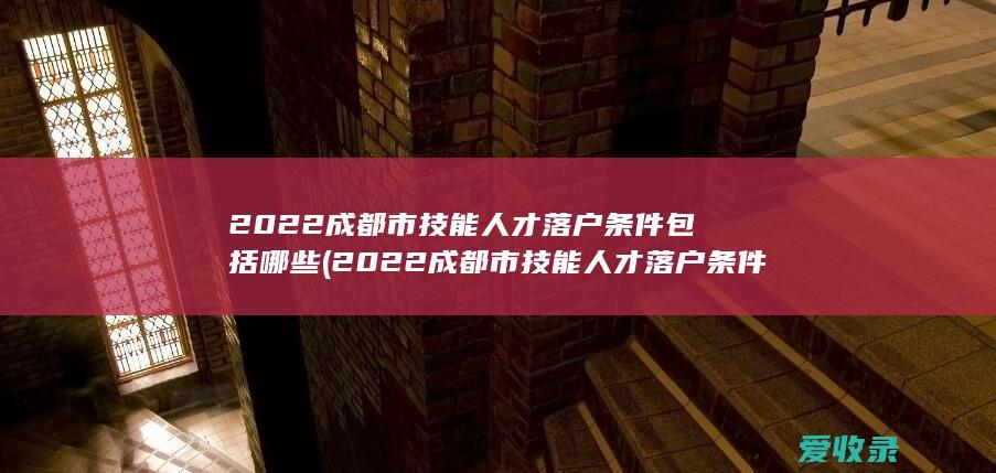 2022成都市技能人才落户条件包括哪些(2022成都市技能人才落户条件包括哪些)