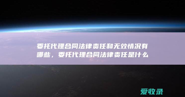 委托代理合同法律责任和无效情况有哪些，委托代理合同法律责任是什么