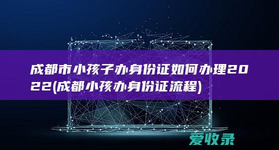 成都市小孩子办身份证如何办理2022(成都小孩办身份证流程)