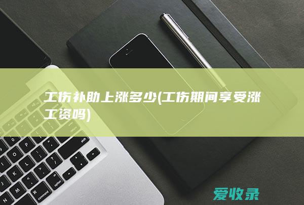 工伤补助上涨多少(工伤期间享受涨工资吗)