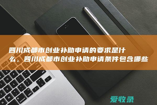 四川成都市创业补助申请的要求是什么，四川成都市创业补助申请条件包含哪些2022