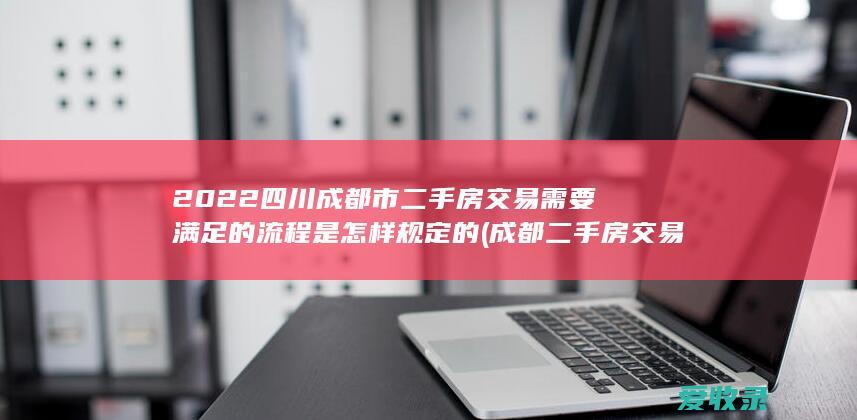 2022四川成都市二手房交易需要满足的流程是怎样规定的(成都二手房交易要求)