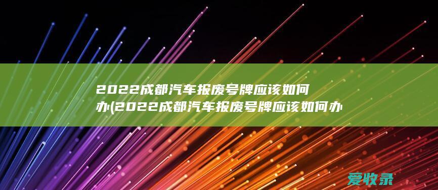 2022成都汽车报废号牌应该如何办(2022成都汽车报废号牌应该如何办理手续)