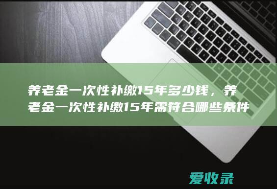 养老金一次性补缴15年多少钱，养老金一次性补缴15年需符合哪些条件