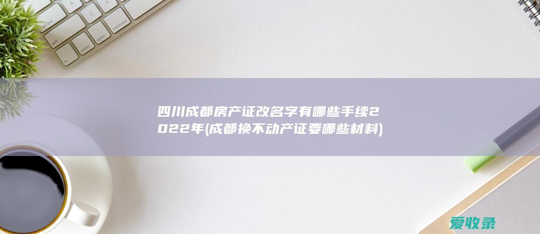 四川成都房产证改名字有哪些手续2022年(成都换不动产证要哪些材料)