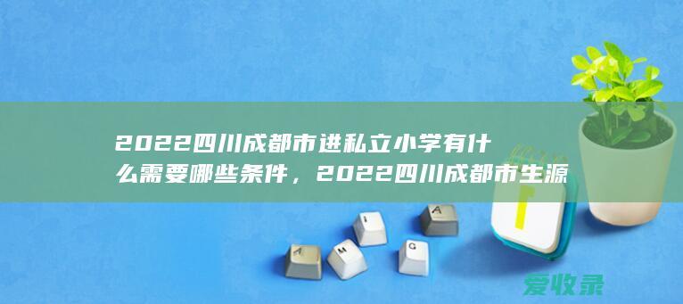 2022四川成都市进私立小学有什么需要哪些条件，2022四川成都市生源地助学贷款申请满足材料有哪些