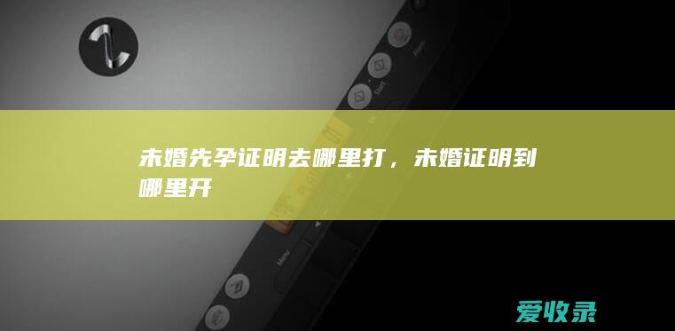 未婚先孕证明去哪里打，未婚证明到哪里开