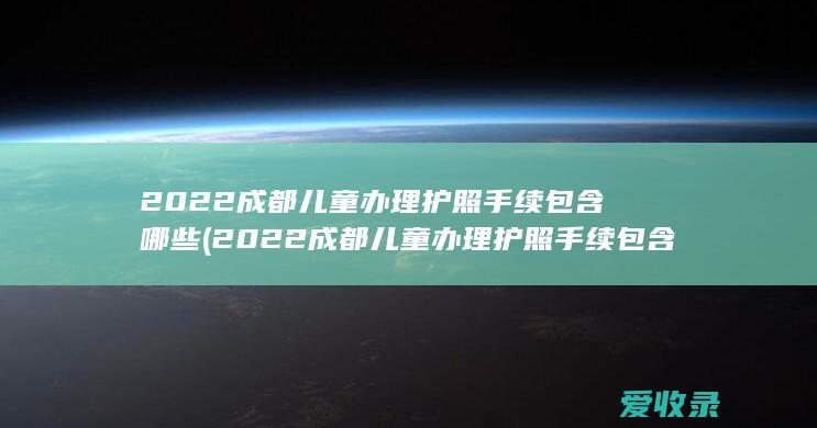 2022成都儿童办理护照手续包含哪些(2022成都儿童办理护照手续包含哪些费用)