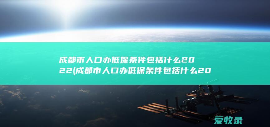 成都市人口办低保条件包括什么2022(成都市人口办低保条件包括什么2022年的)