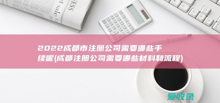 2022成都市注册公司需要哪些手续呢(成都注册公司需要哪些材料和流程)