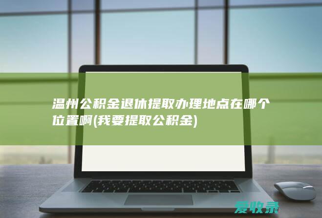 温州公积金退休提取办理地点在哪个位置啊(我要提取公积金)