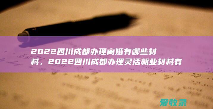 2022四川成都办理离婚有哪些材料，2022四川成都办理灵活就业材料有哪些