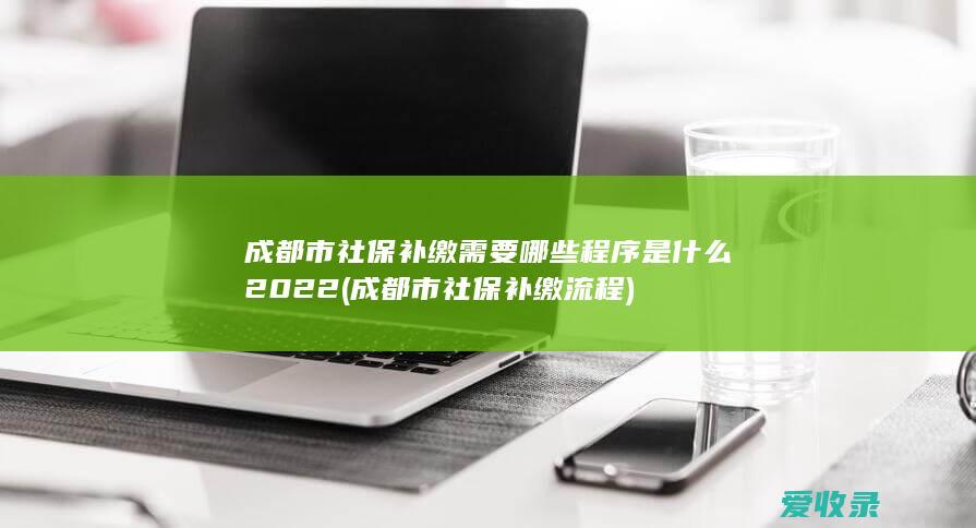 成都市社保补缴需要哪些程序是什么2022(成都市社保补缴流程)