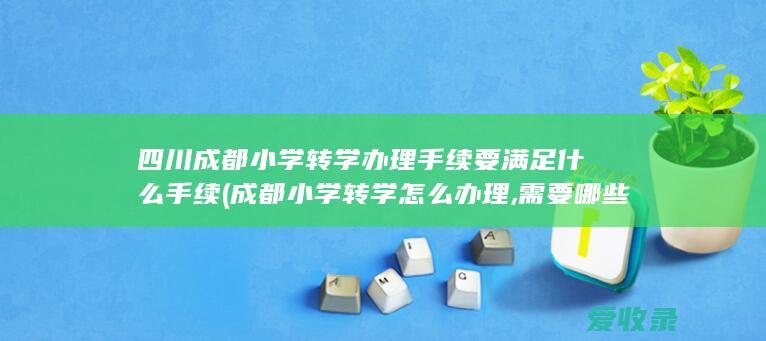 四川成都小学转学办理手续要满足什么手续(成都小学转学怎么办理,需要哪些手续)